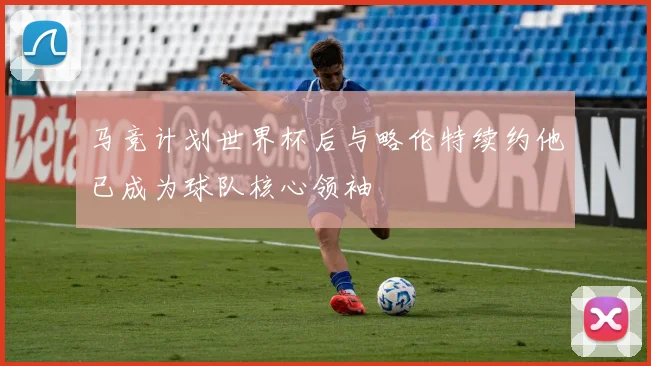 马竞计划世界杯后与略伦特续约他已成为球队核心领袖