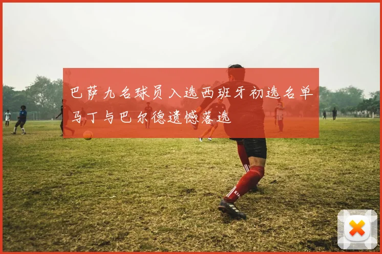 巴萨九名球员入选西班牙初选名单马丁与巴尔德遗憾落选