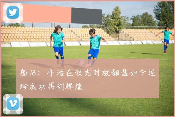 船记：乔治在领先时被翻盘如今逆转成功再创辉煌