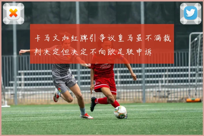 卡马文加红牌引争议皇马虽不满裁判决定但决定不向欧足联申诉