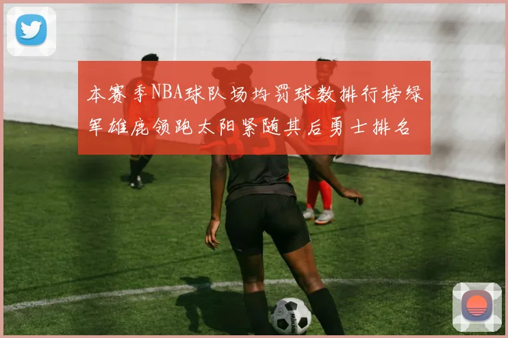 本赛季NBA球队场均罚球数排行榜绿军雄鹿领跑太阳紧随其后勇士排名第九