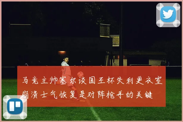 马竞主帅塞尔谈国王杯失利更衣室崩溃士气恢复是对阵枪手的关键