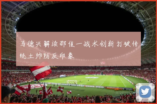 马德兴解读邵佳一战术创新打破传统土帅防反印象
