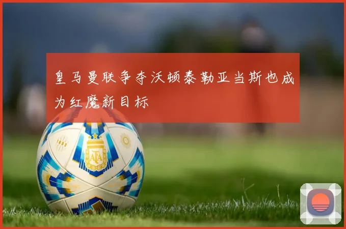 皇马曼联争夺沃顿泰勒亚当斯也成为红魔新目标