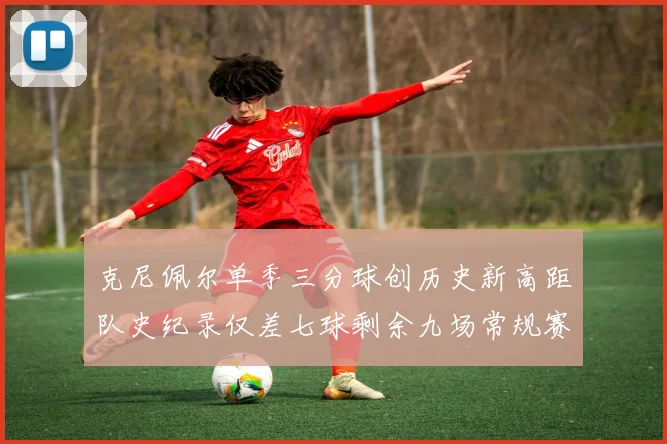 克尼佩尔单季三分球创历史新高距队史纪录仅差七球剩余九场常规赛