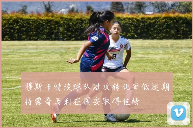 穆斯卡特谈球队进攻转化率低迷期待蒙哥马利在国安取得佳绩