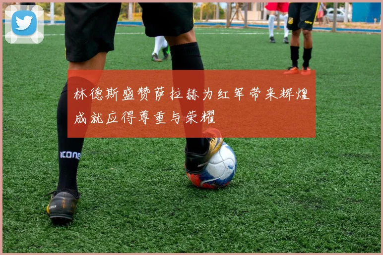 林德斯盛赞萨拉赫为红军带来辉煌成就应得尊重与荣耀